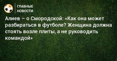Алиев – о Смородской: «Как она может разбираться в футболе? Женщина должна стоять возле плиты, а не руководить командой»