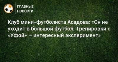 Клуб мини-футболиста Асадова: «Он не уходит в большой футбол. Тренировки с «Уфой» – интересный эксперимент»