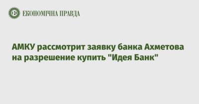 АМКУ рассмотрит заявку банка Ахметова на разрешение купить "Идея Банк"