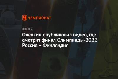 Овечкин опубликовал видео, где смотрит финал Олимпиады-2022 Россия – Финляндия