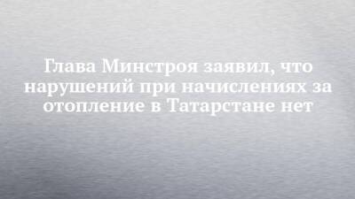 Глава Минстроя заявил, что нарушений при начислениях за отопление в Татарстане нет