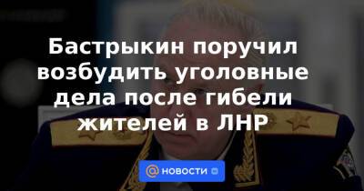Бастрыкин поручил возбудить уголовные дела после гибели жителей в ЛНР