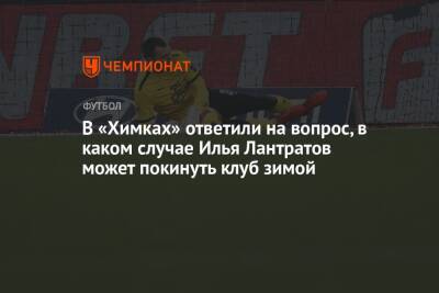 В «Химках» ответили на вопрос, в каком случае Илья Лантратов может покинуть клуб зимой