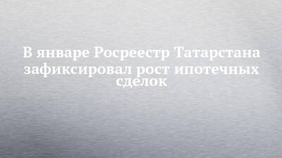 В январе Росреестр Татарстана зафиксировал рост ипотечных сделок