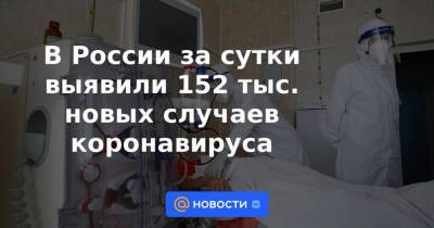 В России за сутки выявили 152 тыс. новых случаев коронавируса