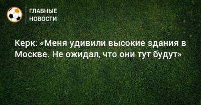 Керк: «Меня удивили высокие здания в Москве. Не ожидал, что они тут будут»