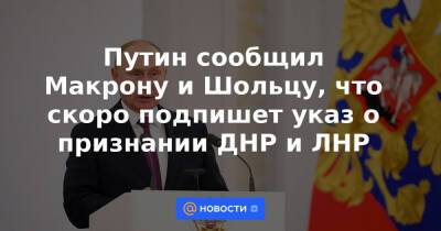 Путин сообщил Макрону и Шольцу, что скоро подпишет указ о признании ДНР и ЛНР