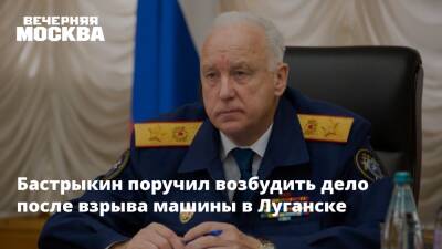 Бастрыкин поручил возбудить дело после взрыва машины в Луганске