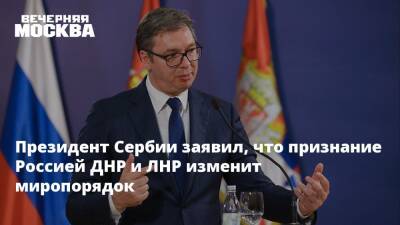 Президент Сербии заявил, что признание Россией ДНР и ЛНР изменит миропорядок