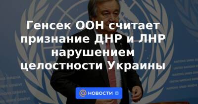 Генсек ООН считает признание ДНР и ЛНР нарушением целостности Украины