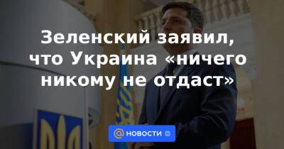 Зеленский заявил, что Украина «ничего никому не отдаст»