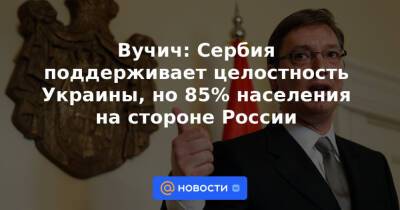 Вучич: Сербия поддерживает целостность Украины, но 85% населения на стороне России