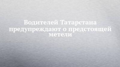Водителей Татарстана предупреждают о предстоящей метели