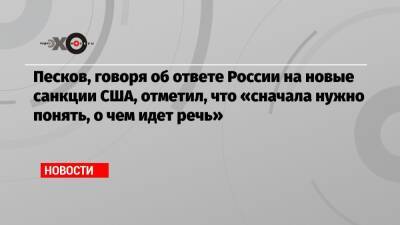 Песков, говоря об ответе России на новые санкции США, отметил, что «сначала нужно понять, о чем идет речь»