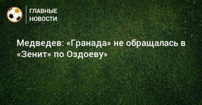 Медведев: «Гранада» не обращалась в «Зенит» по Оздоеву»