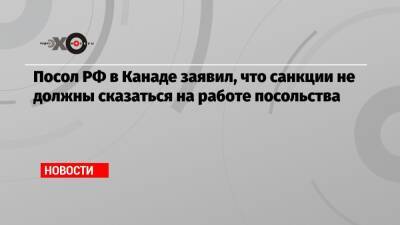 Посол РФ в Канаде заявил, что санкции не должны сказаться на работе посольства