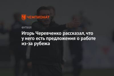 Игорь Черевченко рассказал, что у него есть предложения о работе из-за рубежа