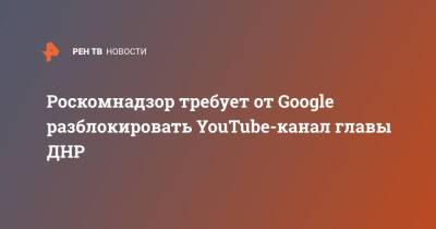 Роскомнадзор требует от Google разблокировать YouTube-канал главы ДНР