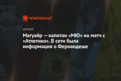 Магуайр — капитан «МЮ» на матч с «Атлетико». В сети была информация о Фернандеше