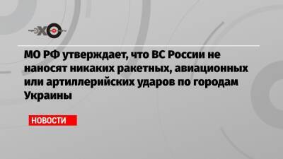 МО РФ утверждает, что ВС России не наносят никаких ракетных, авиационных или артиллерийских ударов по городам Украины