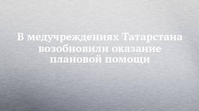 В медучреждениях Татарстана возобновили оказание плановой помощи