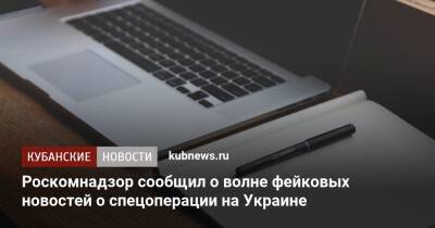 Роскомнадзор сообщил о волне фейковых новостей о спецоперации на Украине