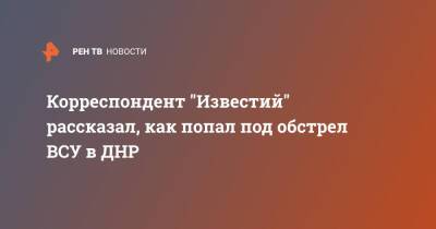 Корреспондент "Известий" рассказал, как попал под обстрел ВСУ в ДНР