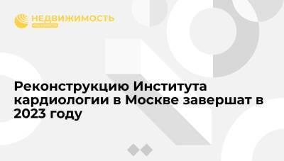 Реконструкцию Института кардиологии в Москве завершат в третьем квартале 2023 года