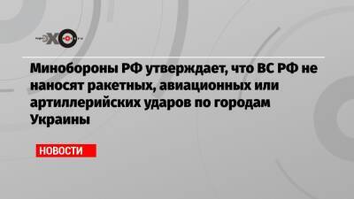 Минобороны РФ утверждает, что ВС РФ не наносят ракетных, авиационных или артиллерийских ударов по городам Украины