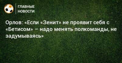 Орлов: «Если «Зенит» не проявит себя с «Бетисом» – надо менять полкоманды, не задумываясь»