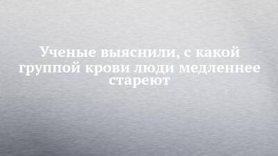 Ученые выяснили, с какой группой крови люди медленнее стареют