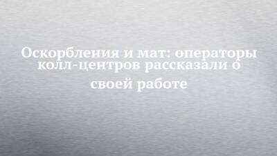 Оскорбления и мат: операторы колл-центров рассказали о своей работе