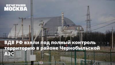 ВДВ РФ взяли под полный контроль территорию в районе Чернобыльской АЭС