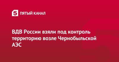 ВДВ России взяли под контроль территорию возле Чернобыльской АЭС