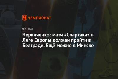 Червиченко: матч «Спартака» в Лиге Европы должен пройти в Белграде. Ещё можно в Минске