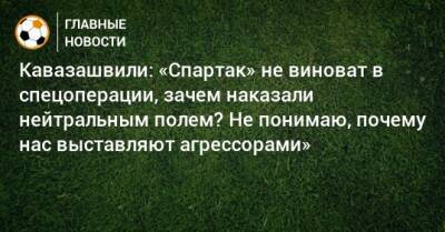 Кавазашвили: «Спартак» не виноват в спецоперации, зачем наказали нейтральным полем? Не понимаю, почему нас выставляют агрессорами»