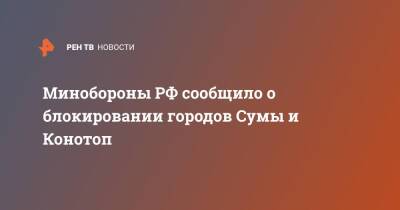 Минобороны РФ сообщило о блокировании городов Сумы и Конотоп