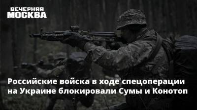 Российские войска в ходе спецоперации на Украине блокировали Сумы и Конотоп