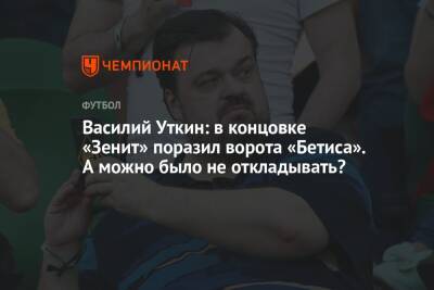 Василий Уткин: в концовке «Зенит» поразил ворота «Бетиса». А можно было не откладывать?