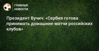 Президент Вучич: «Сербия готова принимать домашние матчи российских клубов»