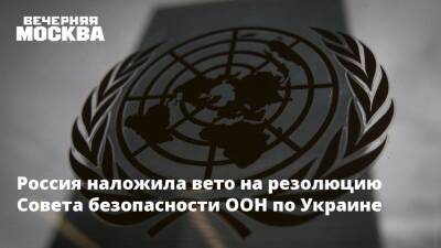 Россия наложила вето на резолюцию Совета безопасности ООН по Украине