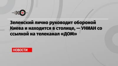 Зеленский лично руководит обороной Киева и находится в столице, — УНИАН со ссылкой на телеканал «ДОМ»