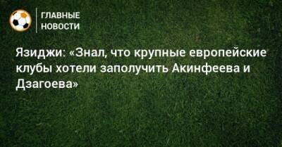 Язиджи: «Знал, что крупные европейские клубы хотели заполучить Акинфеева и Дзагоева»
