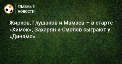 Жирков, Глушаков и Мамаев – в старте «Химок»; Захарян и Смолов сыграют у «Динамо»