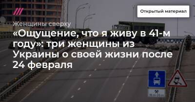 «Ощущение, что я живу в 41-м году»: три женщины из Украины о своей жизни после 24 февраля