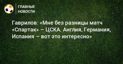 Гаврилов: «Мне без разницы матч «Спартак» – ЦСКА. Англия, Германия, Испания – вот это интересно»