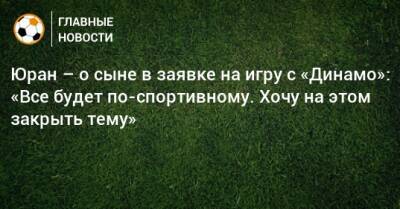 Юран – о сыне в заявке на игру с «Динамо»: «Все будет по-спортивному. Хочу на этом закрыть тему»