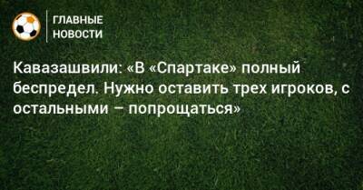 Кавазашвили: «В «Спартаке» полный беспредел. Нужно оставить трех игроков, с остальными – попрощаться»