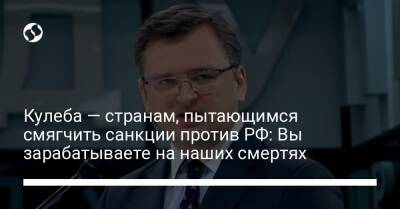 Кулеба — странам, пытающимся смягчить санкции против РФ: Вы зарабатываете на наших смертях