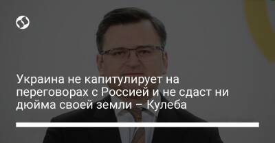 Украина не капитулирует на переговорах с Россией и не сдаст ни дюйма своей земли – Кулеба